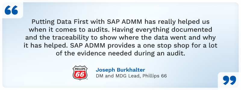 "Putting Data First with SAP ADMM
has really helped us when it comes to
audits. Having everything documented
and the traceability to show where
the data went and why has helped.
SAP ADMM provides a one stop shop
for a lot of the evidence needed
during an audit.”
Joseph Burkhalter
DM and MDG Lead, Phillips 66
